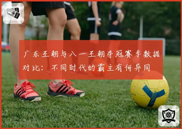 广东王朝与八一王朝夺冠赛季数据对比:不同时代的霸主有何异同