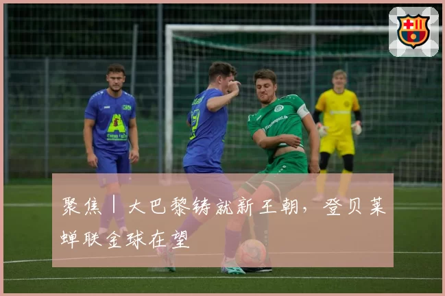 聚焦|大巴黎铸就新王朝,登贝莱蝉联金球在望