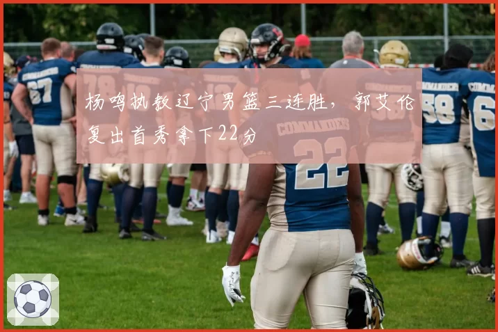 杨鸣执教辽宁男篮三连胜，郭艾伦复出首秀拿下22分
