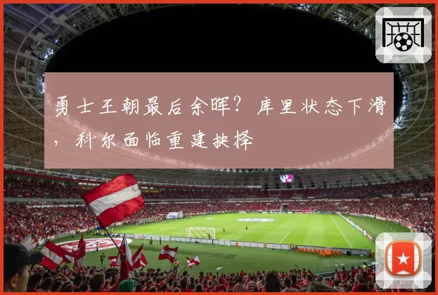 勇士王朝最后余晖?库里状态下滑,科尔面临重建抉择