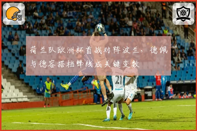 荷兰队欧洲杯首战对阵波兰，德佩与德容搭档锋线成关键变数