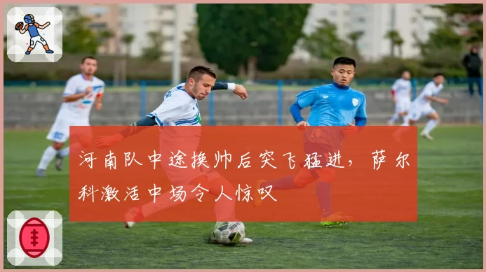 河南队中途换帅后突飞猛进,萨尔科激活中场令人惊叹