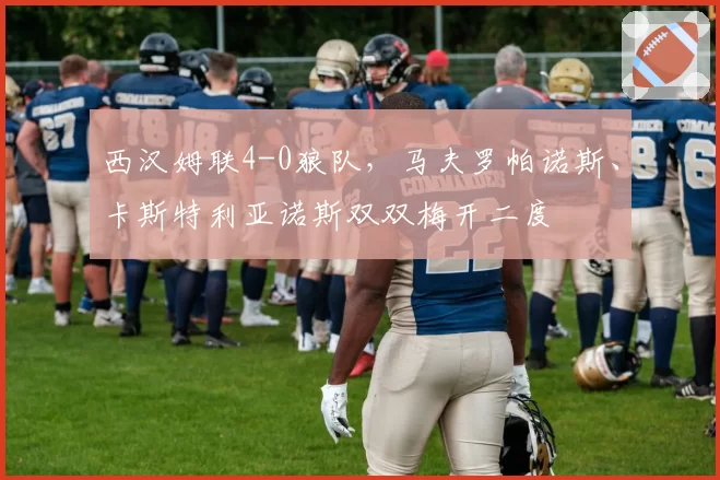 西汉姆联4-0狼队，马夫罗帕诺斯、卡斯特利亚诺斯双双梅开二度