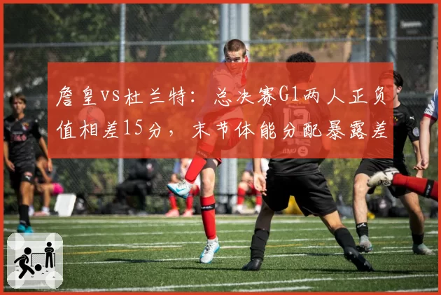 詹皇vs杜兰特：总决赛G1两人正负值相差15分，末节体能分配暴露差距