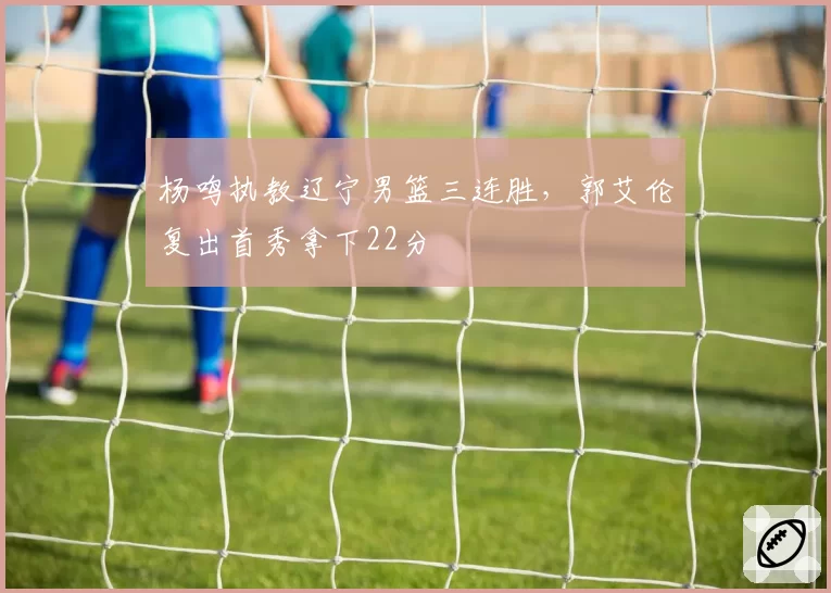 杨鸣执教辽宁男篮三连胜,郭艾伦复出首秀拿下22分
