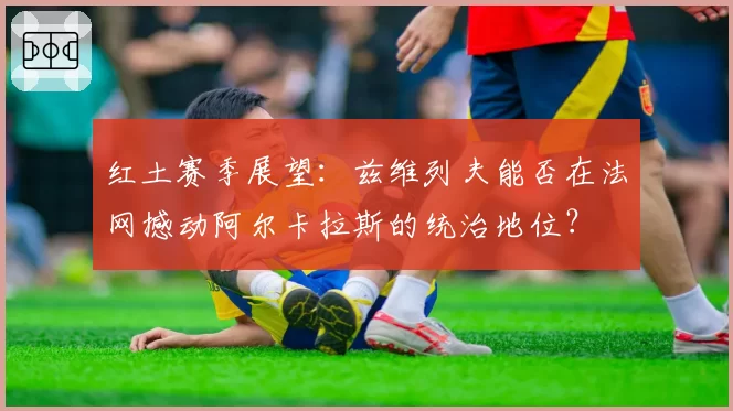 红土赛季展望：兹维列夫能否在法网撼动阿尔卡拉斯的统治地位？