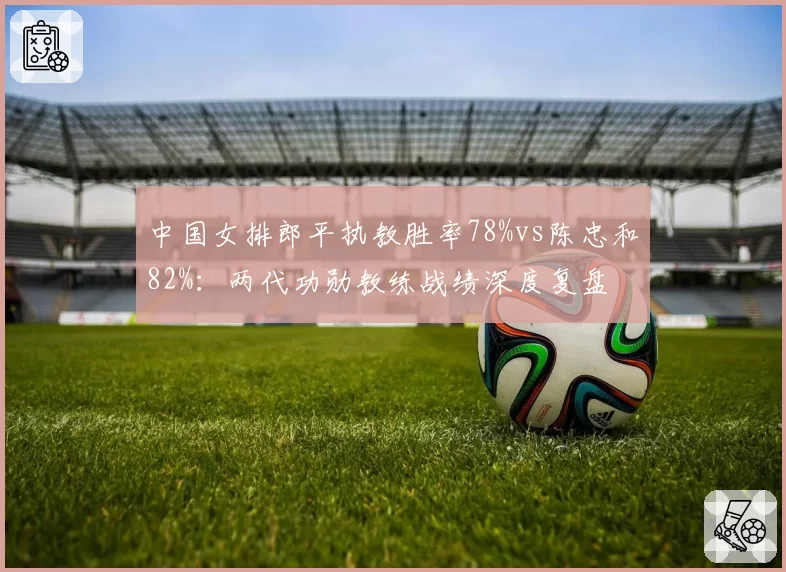 中国女排郎平执教胜率78%vs陈忠和82%:两代功勋教练战绩深度复盘
