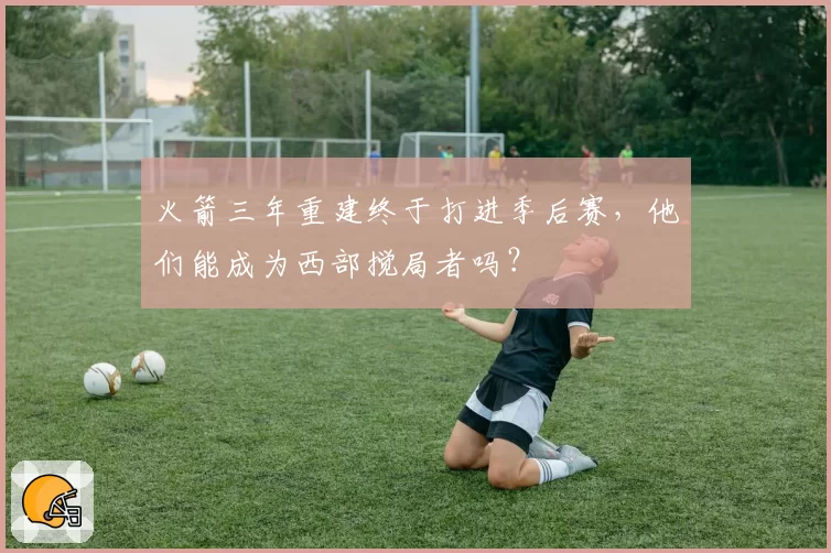 火箭三年重建终于打进季后赛,他们能成为西部搅局者吗?