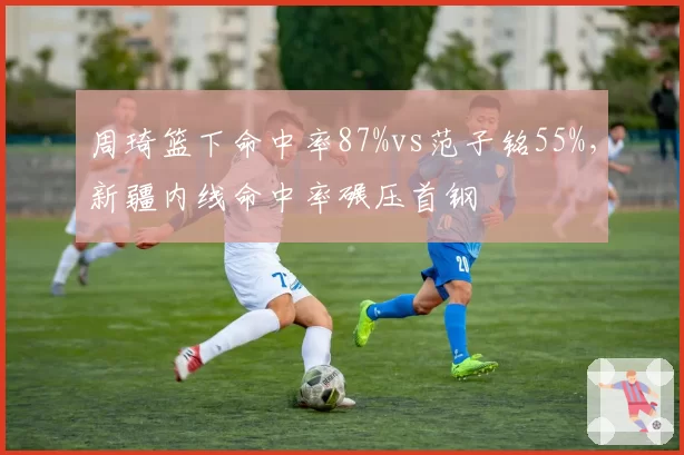 周琦篮下命中率87%vs范子铭55%,新疆内线命中率碾压首钢