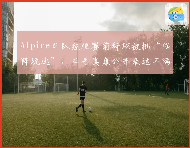 Alpine车队经理赛前辞职被批“临阵脱逃”,车手奥康公开表达不满