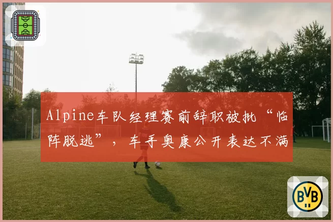Alpine车队经理赛前辞职被批“临阵脱逃”，车手奥康公开表达不满