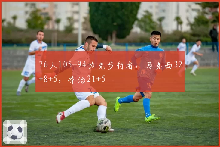 76人105-94力克步行者,马克西32+8+5,乔治21+5