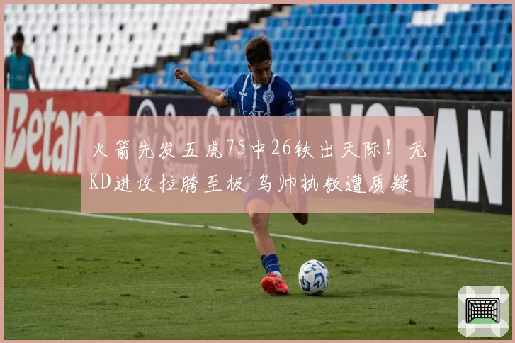 火箭先发五虎75中26铁出天际！无KD进攻拉胯至极 乌帅执教遭质疑