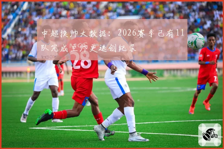 中超换帅大数据:2026赛季已有11队完成主帅更迭创纪录