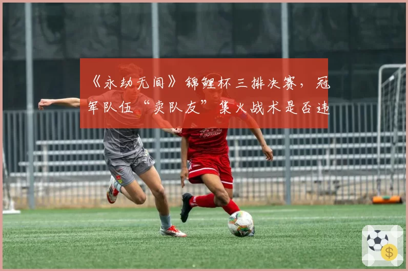 《永劫无间》锦鲤杯三排决赛，冠军队伍“卖队友”集火战术是否违背电竞精神？