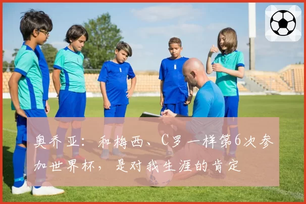 奥乔亚:和梅西、C罗一样第6次参加世界杯,是对我生涯的肯定