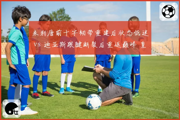 米利唐前十字韧带重建后状态低迷 vs 迪亚斯跟腱断裂后重返巅峰 皇马中卫康复质量对比引热议