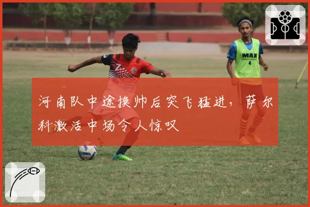 河南队中途换帅后突飞猛进,萨尔科激活中场令人惊叹