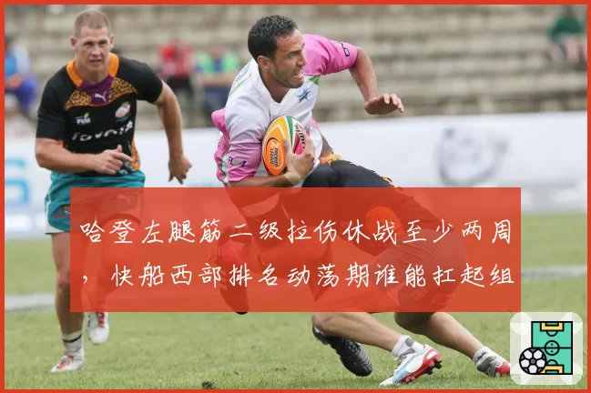 哈登左腿筋二级拉伤休战至少两周，快船西部排名动荡期谁能扛起组织重任？