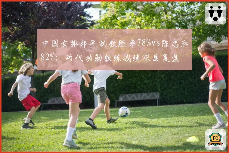 中国女排郎平执教胜率78%vs陈忠和82%：两代功勋教练战绩深度复盘