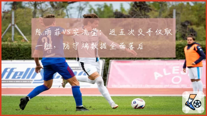 陈雨菲vs安洗莹:近五次交手仅取一胜,防守端数据全面落后