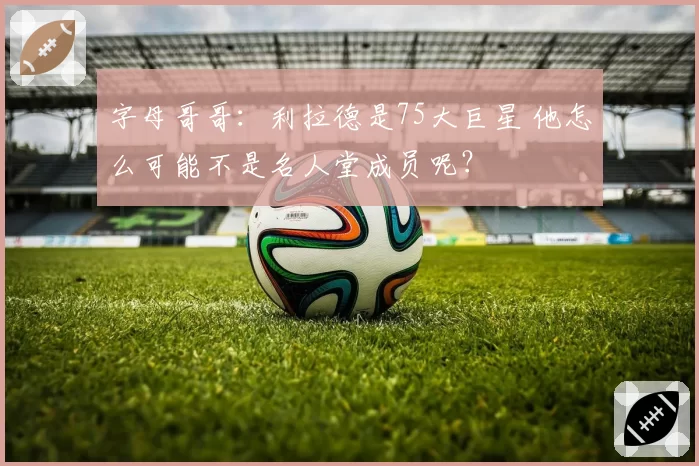 字母哥哥：利拉德是75大巨星 他怎么可能不是名人堂成员呢？