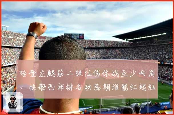 哈登左腿筋二级拉伤休战至少两周，快船西部排名动荡期谁能扛起组织重任？