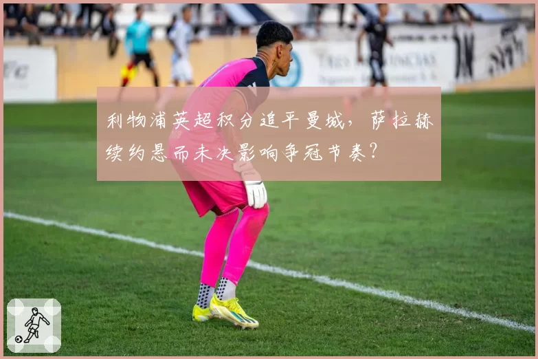 利物浦英超积分追平曼城，萨拉赫续约悬而未决影响争冠节奏？