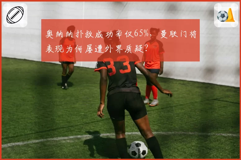 奥纳纳扑救成功率仅65%,曼联门将表现为何屡遭外界质疑?