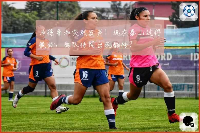 马德鲁加突然发声!说在泰山过得很好,离队传闻出现翻转?