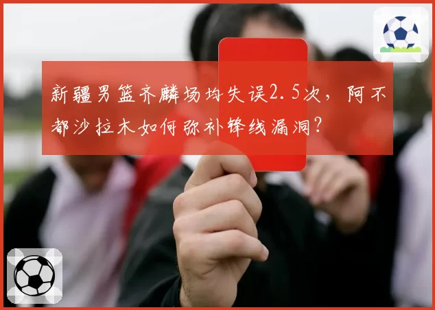 新疆男篮齐麟场均失误2.5次,阿不都沙拉木如何弥补锋线漏洞?