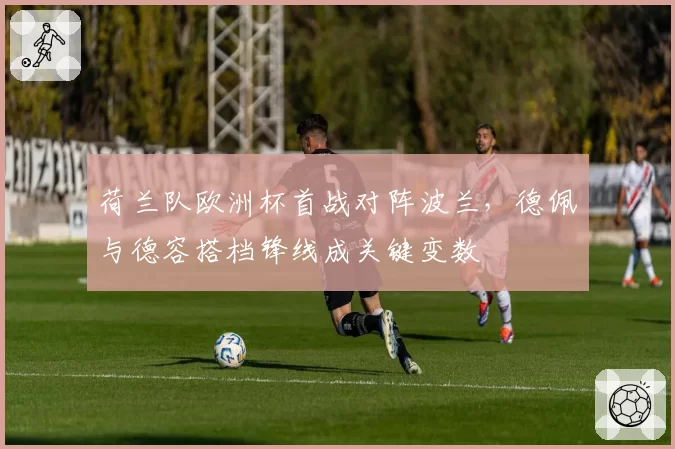 荷兰队欧洲杯首战对阵波兰,德佩与德容搭档锋线成关键变数