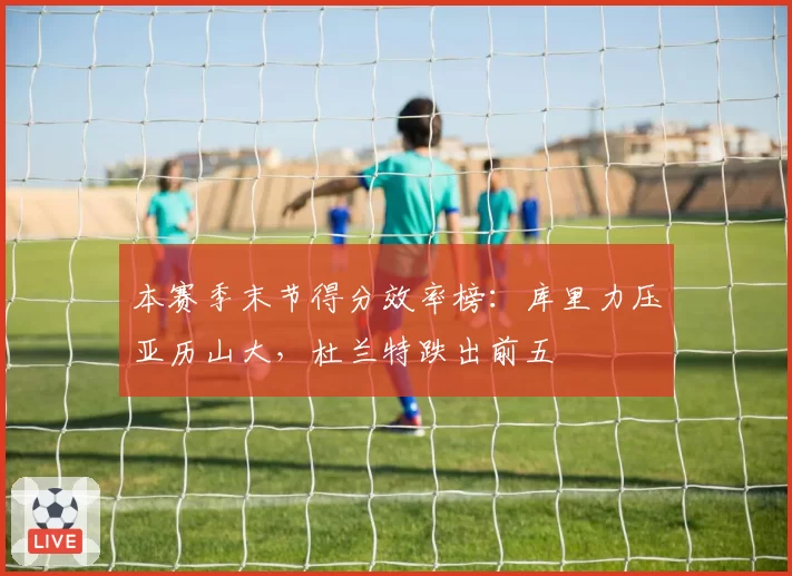 本赛季末节得分效率榜：库里力压亚历山大，杜兰特跌出前五