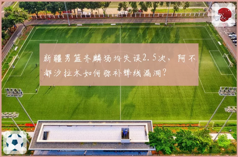 新疆男篮齐麟场均失误2.5次,阿不都沙拉木如何弥补锋线漏洞?