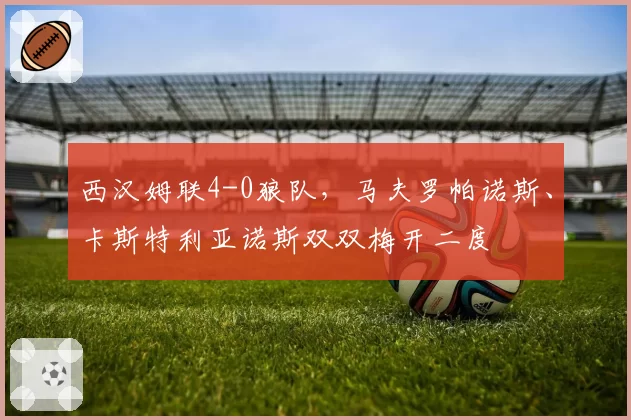 西汉姆联4-0狼队，马夫罗帕诺斯、卡斯特利亚诺斯双双梅开二度