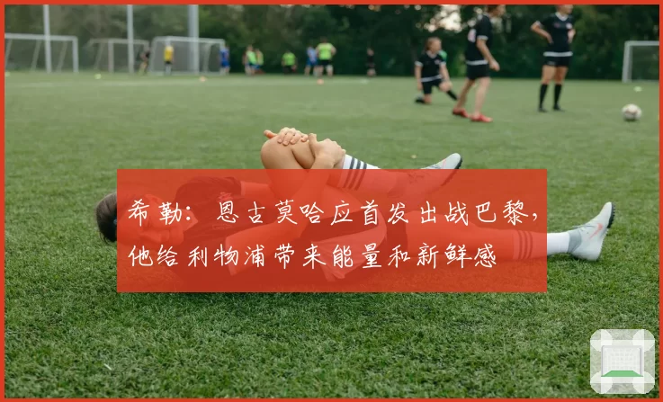 希勒:恩古莫哈应首发出战巴黎,他给利物浦带来能量和新鲜感