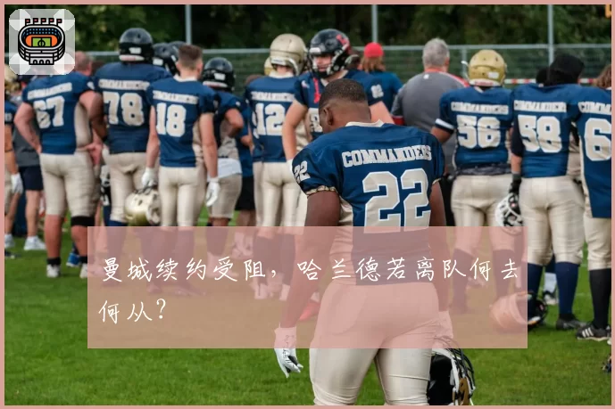 曼城续约受阻,哈兰德若离队何去何从?