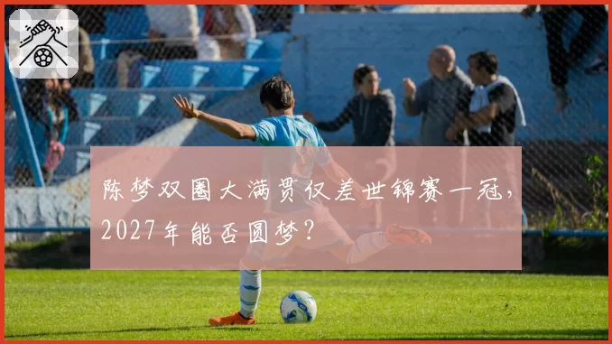 陈梦双圈大满贯仅差世锦赛一冠，2027年能否圆梦？