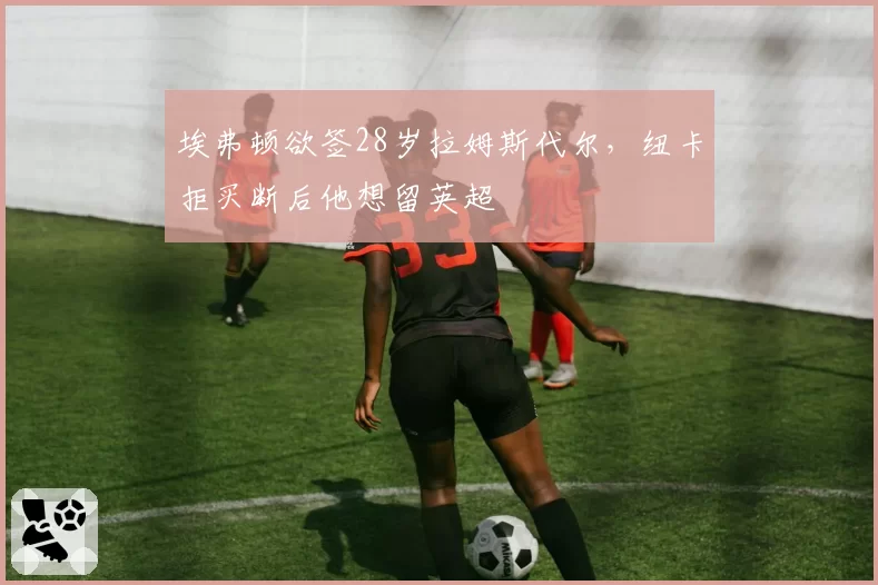 埃弗顿欲签28岁拉姆斯代尔,纽卡拒买断后他想留英超