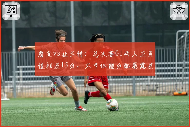 詹皇vs杜兰特：总决赛G1两人正负值相差15分，末节体能分配暴露差距