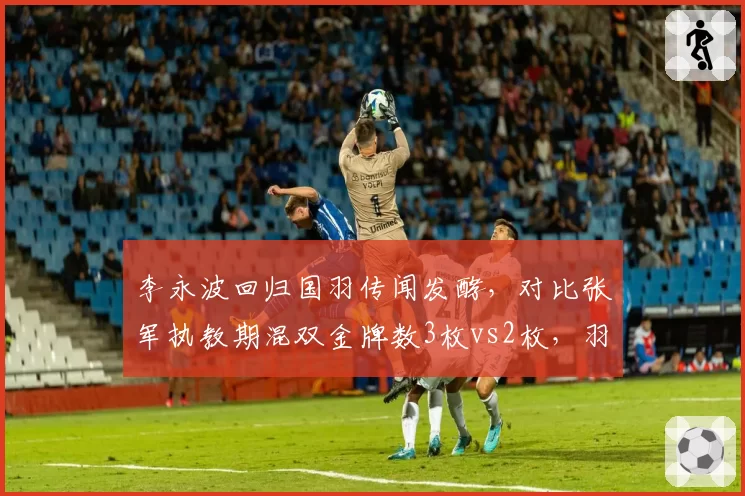 李永波回归国羽传闻发酵，对比张军执教期混双金牌数3枚vs2枚，羽协换届风向标指向何方？