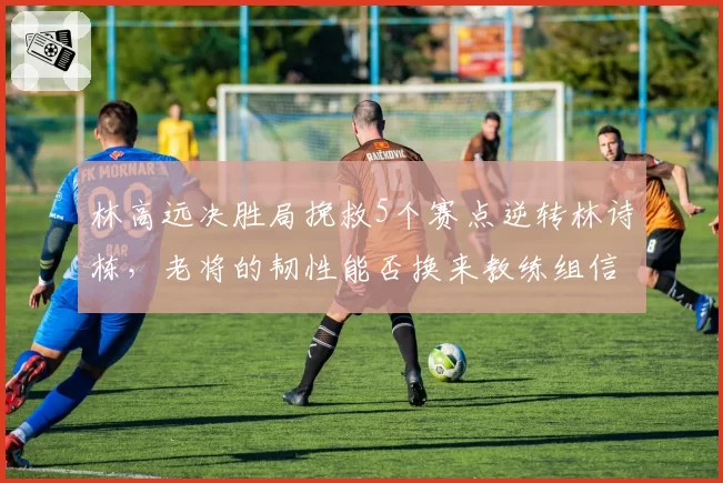 林高远决胜局挽救5个赛点逆转林诗栋,老将的韧性能否换来教练组信任?
